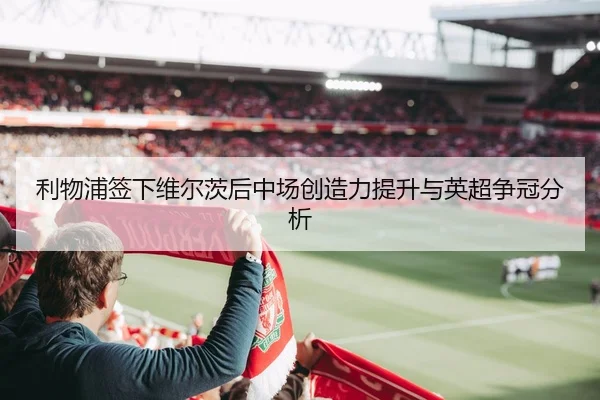 利物浦签下维尔茨后中场创造力提升与英超争冠分析